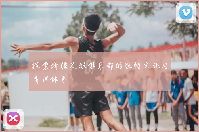 探索新疆足球俱乐部的独特文化与青训体系