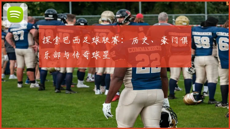 探索巴西足球联赛:历史、豪门俱乐部与传奇球星