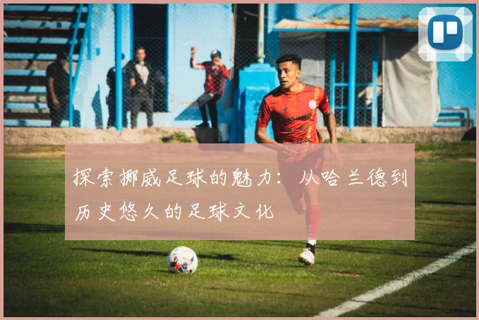 探索挪威足球的魅力：从哈兰德到历史悠久的足球文化
