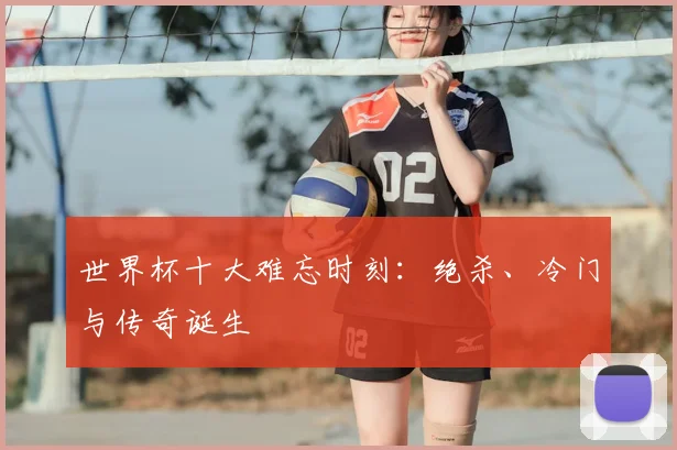 世界杯十大难忘时刻：绝杀、冷门与传奇诞生