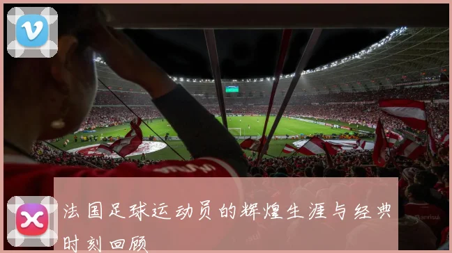 法国足球运动员的辉煌生涯与经典时刻回顾