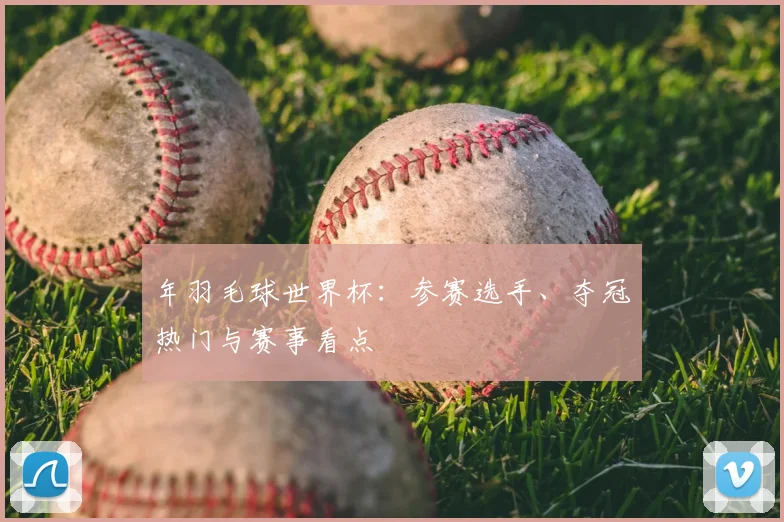 年羽毛球世界杯:参赛选手、夺冠热门与赛事看点